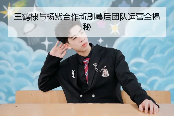 王鹤棣与杨紫合作新剧幕后团队运营全揭秘